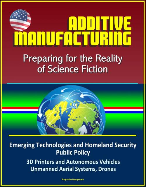 Cover of the book Additive Manufacturing: Preparing for the Reality of Science Fiction, Emerging Technologies and Homeland Security Public Policy, 3D Printers and Autonomous Vehicles, Unmanned Aerial Systems, Drones by Progressive Management, Progressive Management