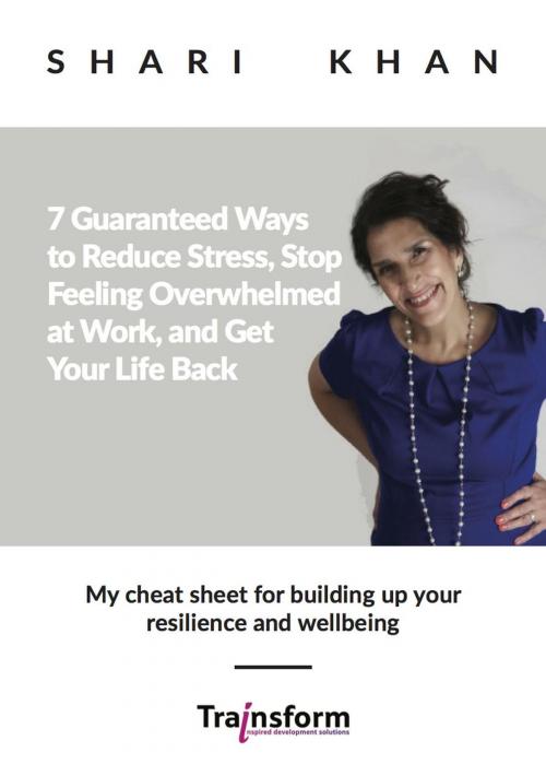 Cover of the book 7 Guaranteed Ways to Reduce Stress, Stop Feeling Overwhelmed at Work, and Get Your Life Back - My cheat sheet for building up your resilience and wellbeing by Shari Khan, Shari Khan at Trainsform