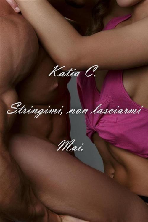 Cover of the book Stringimi, non lasciarmi Mai. by Katia C., Katia C.