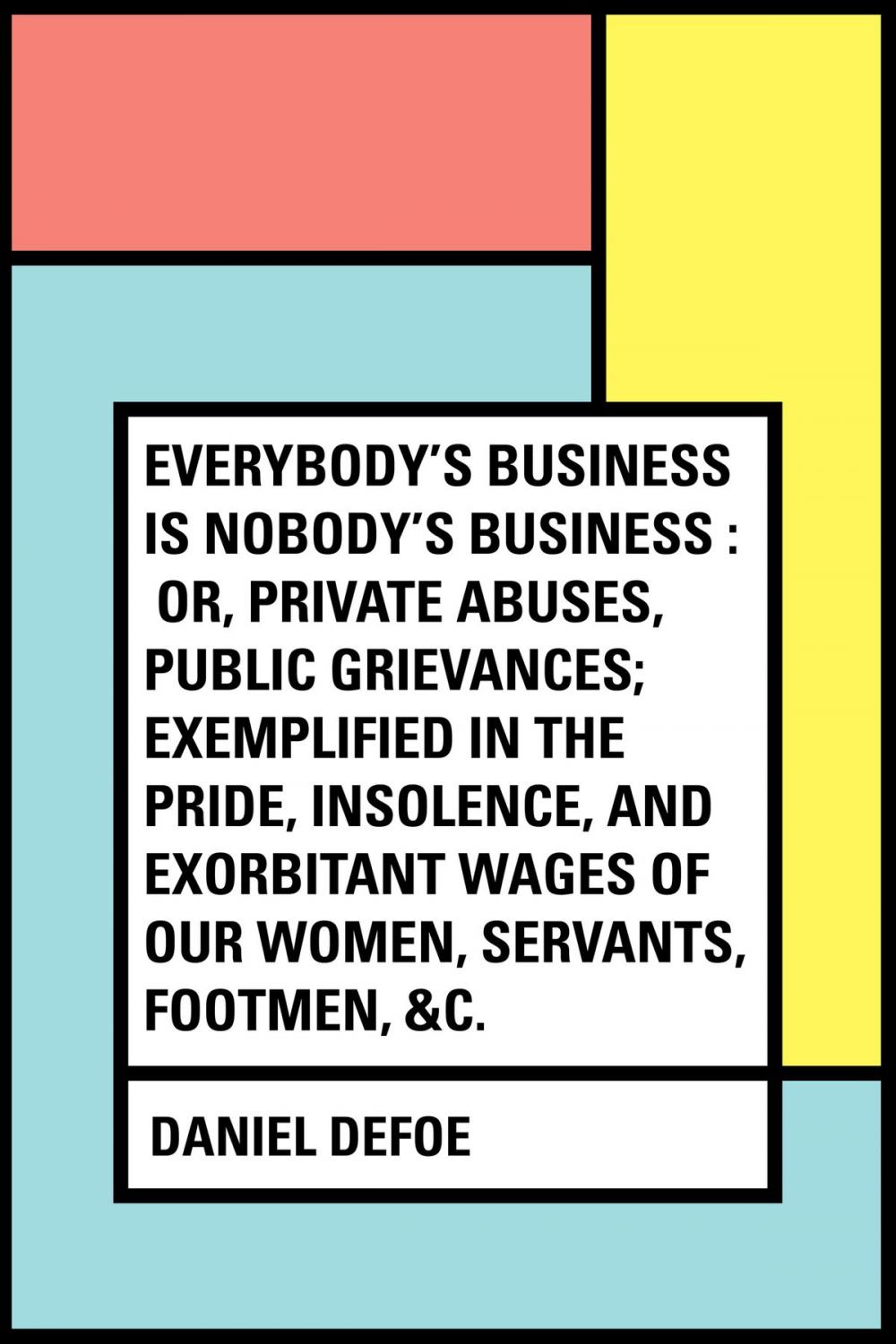 Big bigCover of Everybody's Business Is Nobody's Business : Or, Private Abuses, Public Grievances; Exemplified in the Pride, Insolence, and Exorbitant Wages of Our Women, Servants, Footmen, &c.