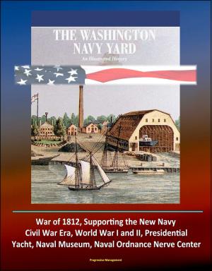 Cover of the book The Washington Navy Yard: An Illustrated History - War of 1812, Supporting the New Navy, Civil War Era, World War I and II, Presidential Yacht, Naval Museum, Naval Ordnance Nerve Center by Progressive Management