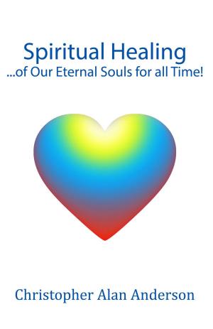 Cover of the book Spiritual Healing ...of Our Eternal Souls for all Time! by Christopher Alan Anderson