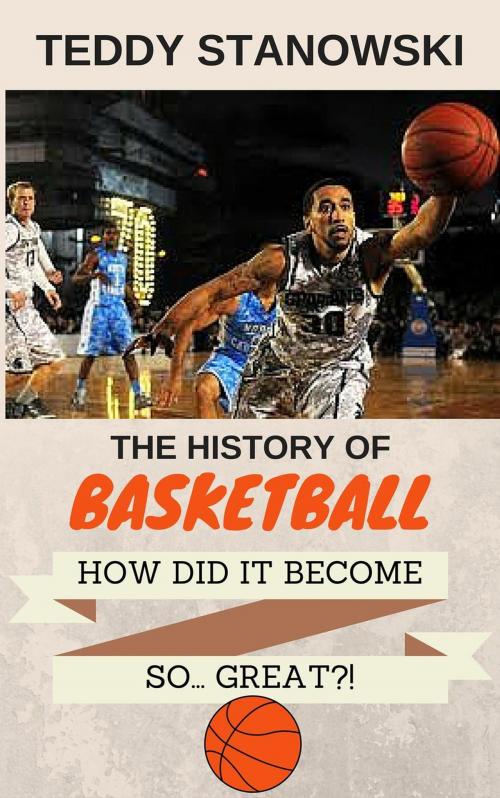 Cover of the book The History Of Basketball - How Did It Get So... Great?! by Teddy Stanowski, Teddy Stanowski