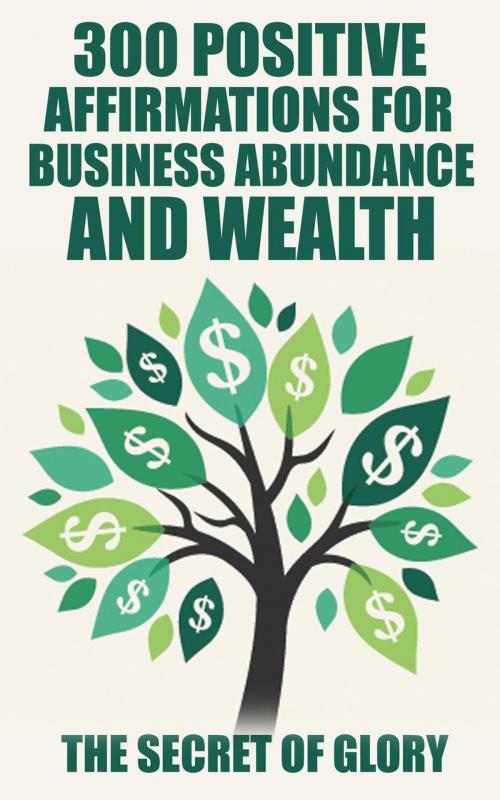 Cover of the book 300 Positive Affirmations For Business Abundance And Wealth by The Secret Of Glory, The Secret of Glory