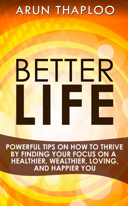 Cover of the book Better Life: Powerful Tips on How to Thrive by Finding Your Focus on a Healthier, Wealthier, Loving, and Happier You by Arun Thaploo, Arun Thaploo