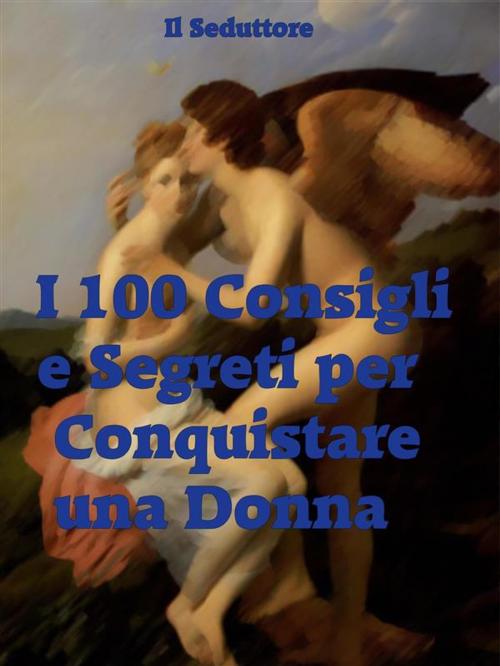 Cover of the book I 100 Consigli e Segreti per Conquistare una Donna by Il Seduttore, Il Seduttore