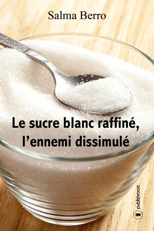 Cover of the book Le sucre blanc raffiné, l'ennemi dissimulé by Salma Berro, Publishroom
