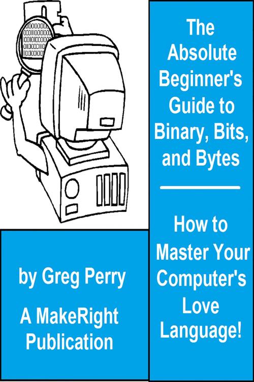 Cover of the book The Absolute Beginner's Guide to Binary, Hex, Bits, and Bytes! How to Master Your Computer's Love Language by Greg Perry, MakeRight Publishing