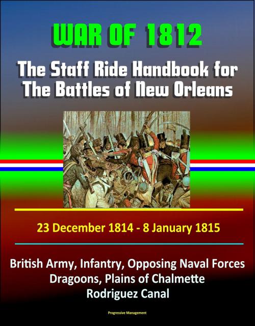 Cover of the book War of 1812: The Staff Ride Handbook for The Battles of New Orleans, 23 December 1814 - 8 January 1815 - British Army, Infantry, Opposing Naval Forces, Dragoons, Plains of Chalmette, Rodriguez Canal by Progressive Management, Progressive Management