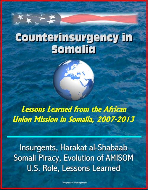 Cover of the book Counterinsurgency in Somalia: Lessons Learned from the African Union Mission in Somalia, 2007-2013 - Insurgents, Harakat al-Shabaab, Somali Piracy, Evolution of AMISOM, U.S. Role, Lessons Learned by Progressive Management, Progressive Management