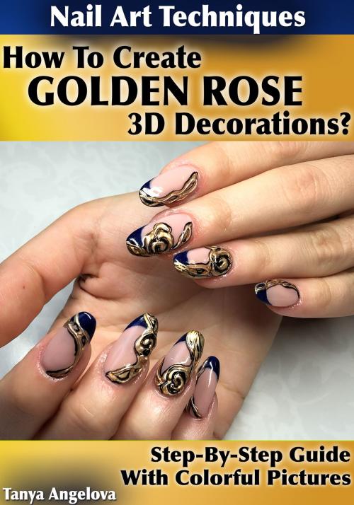 Cover of the book Nail Art Techniques: How To Create "Golden Rose" 3D Decorations Like a Pro? [Step By Step Guide With Colorful Pictures] by Tanya Angelova, Digital Publishing Group