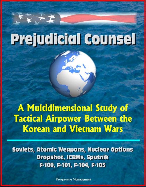 Cover of the book Prejudicial Counsel: A Multidimensional Study of Tactical Airpower Between the Korean and Vietnam Wars - Soviets, Atomic Weapons, Nuclear Options, Dropshot, ICBMs, Sputnik, F-100, F-101, F-104, F-105 by Progressive Management, Progressive Management