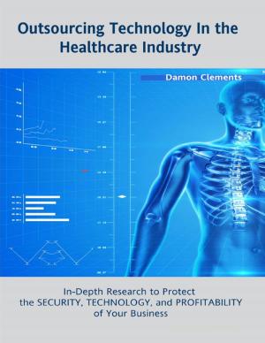 Cover of the book Outsourcing Technology In the Healthcare Industry: In Depth Research to Protect the Security, Technology, and Profitability of Your Business by Arthur Morgan
