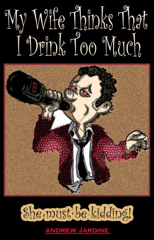 Cover of the book My Wife Thinks That I Drink Too Much, She Must Be Kidding! by Andrew Jardine, Andrew Jardine