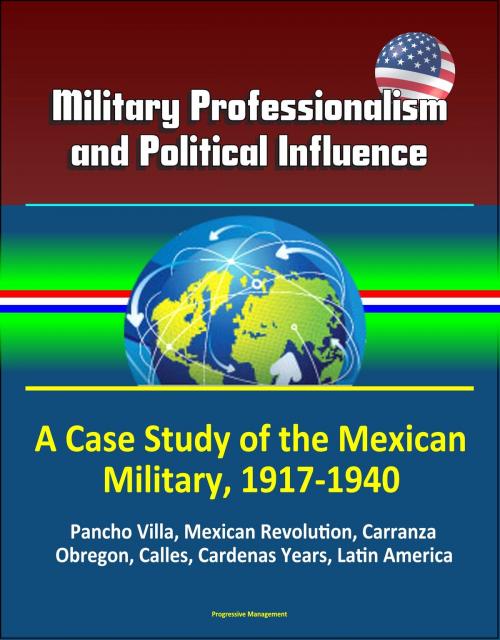 Cover of the book Military Professionalism and Political Influence: A Case Study of the Mexican Military, 1917-1940 - Pancho Villa, Mexican Revolution, Carranza, Obregon, Calles, Cardenas Years, Latin America by Progressive Management, Progressive Management