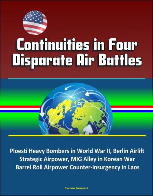 Cover of the book Continuities in Four Disparate Air Battles: Ploesti Heavy Bombers in World War II, Berlin Airlift Strategic Airpower, MIG Alley in Korean War, Barrel Roll Airpower Counter-insurgency in Laos by Progressive Management, Progressive Management