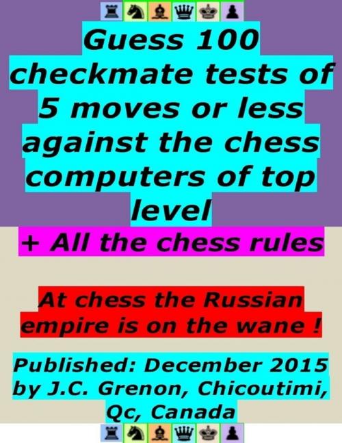 Cover of the book Guess 100 Checkmate Tests of 5 Moves or Less Against the Chess Computers of Top Level ; + All the Chess Rules by J.C. Grenon, Lulu.com