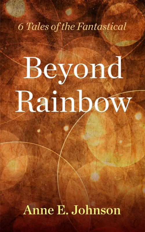 Cover of the book Beyond Rainbow: 6 Tales of the Fantastical by Anne E. Johnson, Anne E. Johnson