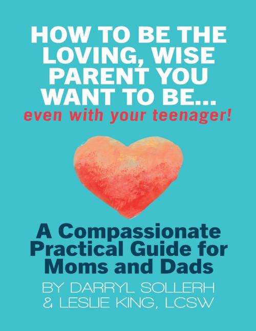 Cover of the book How to Be the Loving, Wise Parent You Want to Be...Even With Your Teenager!: A Compassionate, Practical Guide for Moms and Dads by Darryl Sollerh, Leslie King, LCSW, Lulu.com