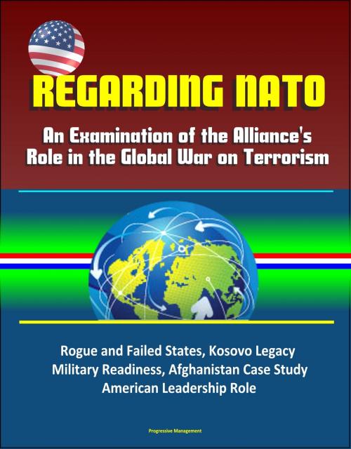 Cover of the book Regarding NATO: An Examination of the Alliance's Role in the Global War on Terrorism - Rogue and Failed States, Kosovo Legacy, Military Readiness, Afghanistan Case Study, American Leadership Role by Progressive Management, Progressive Management