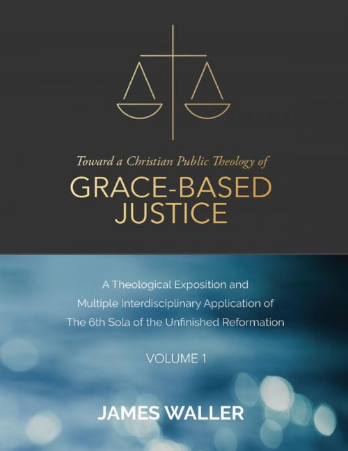 Cover of the book Toward a Christian Public Theology of Grace-based Justice - A Theological Exposition and Multiple Interdisciplinary Application of the 6th Sola of the Unfinished Reformation - Volume 1 by James Waller, Lulu.com