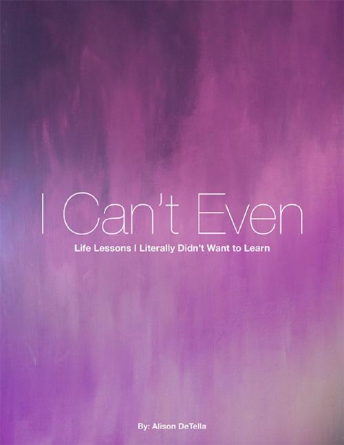 Cover of the book I Can't Even: Life Lessons I Literally Didn't Want to Learn by Alison DeTella, Lulu.com