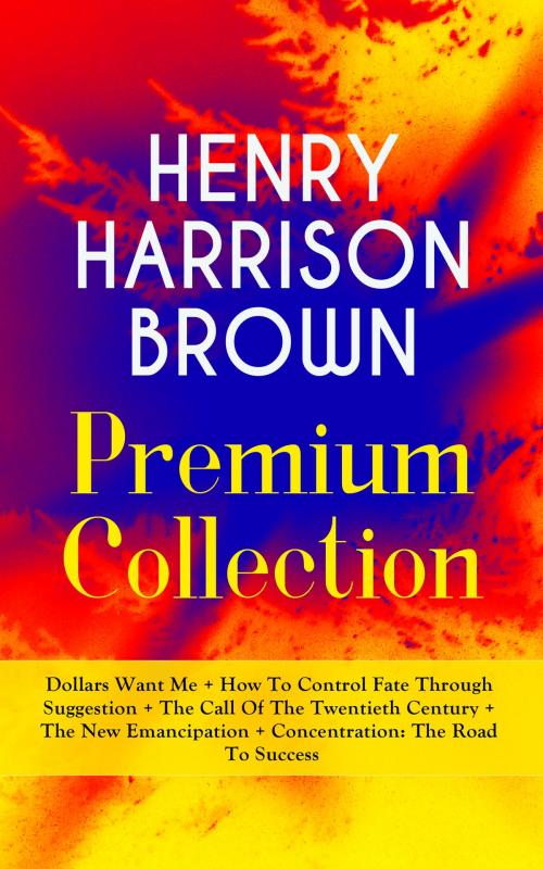 Cover of the book HENRY HARRISON BROWN Premium Collection: Dollars Want Me + How To Control Fate Through Suggestion + The Call Of The Twentieth Century + The New Emancipation + Concentration: The Road To Success by Henry Harrison Brown, e-artnow