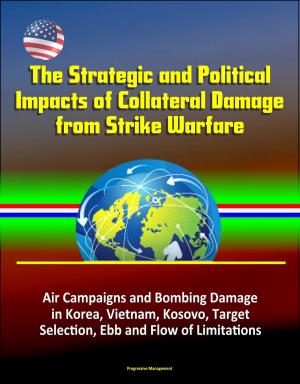 Cover of the book The Strategic and Political Impacts of Collateral Damage from Strike Warfare: Air Campaigns and Bombing Damage in Korea, Vietnam, Kosovo, Target Selection, Ebb and Flow of Limitations by Progressive Management
