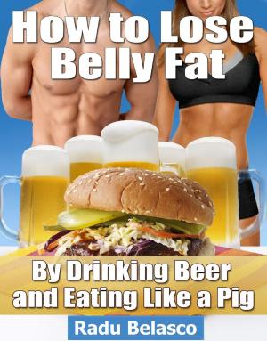 Cover of the book How to Lose Belly Fat by Drinking Beer and Eating Like a Pig by Radu Belasco