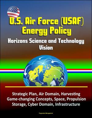 Cover of the book U.S. Air Force (USAF) Energy Policy: Horizons Science and Technology Vision, Strategic Plan, Air Domain, Harvesting, Game-changing Concepts, Space, Propulsion, Storage, Cyber Domain, Infrastructure by Progressive Management