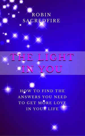 Cover of the book The Light in You: How to Find the Answers You Need to Get More Love in Your Life by Robin Sacredfire