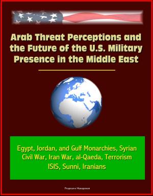 Cover of the book Arab Threat Perceptions and the Future of the U.S. Military Presence in the Middle East: Egypt, Jordan, and Gulf Monarchies, Syrian Civil War, Iran War, al-Qaeda, Terrorism, ISIS, Sunni, Iranians by Progressive Management