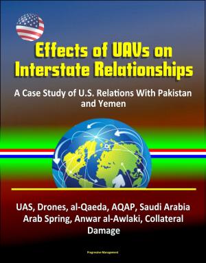 Cover of the book Effects of UAVs on Interstate Relationships: A Case Study of U.S. Relations With Pakistan and Yemen - UAS, Drones, al-Qaeda, AQAP, Saudi Arabia, Arab Spring, Anwar al-Awlaki, Collateral Damage by Progressive Management