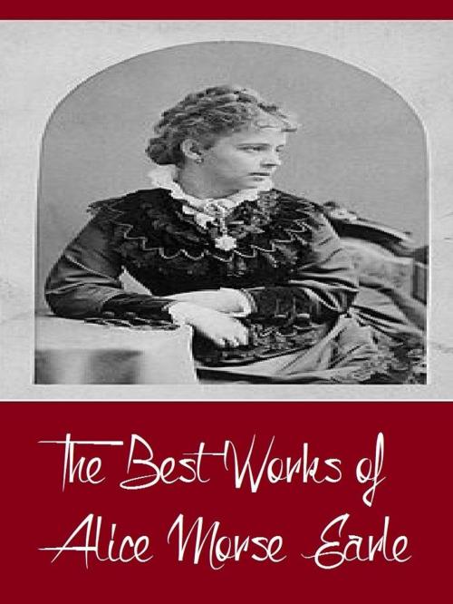Cover of the book The Best Works of Alice Morse Earle (Best Work Including Curious Punishments of Bygone Days, Customs and Fashions in Old New England, Home Life in Colonial Days, And More) by Alice Morse Earle, Classic Publishers