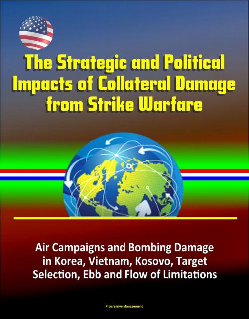 Cover of the book The Strategic and Political Impacts of Collateral Damage from Strike Warfare: Air Campaigns and Bombing Damage in Korea, Vietnam, Kosovo, Target Selection, Ebb and Flow of Limitations by Progressive Management, Progressive Management