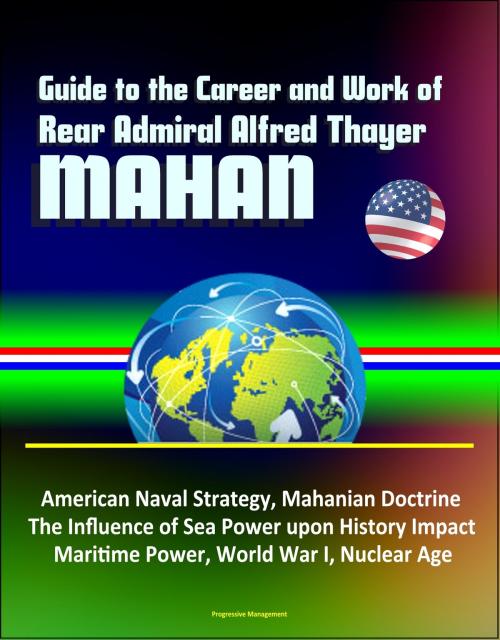 Cover of the book Guide to the Career and Work of Rear Admiral Alfred Thayer Mahan: American Naval Strategy, Mahanian Doctrine, The Influence of Sea Power upon History Impact, Maritime Power, World War I, Nuclear Age by Progressive Management, Progressive Management