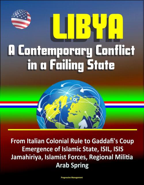 Cover of the book Libya: A Contemporary Conflict in a Failing State - From Italian Colonial Rule to Gaddafi's Coup, Emergence of Islamic State, ISIL, ISIS, Jamahiriya, Islamist Forces, Regional Militia, Arab Spring by Progressive Management, Progressive Management