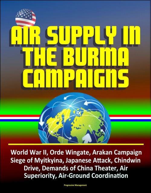 Cover of the book Air Supply in the Burma Campaigns: World War II, Orde Wingate, Arakan Campaign, Siege of Myitkyina, Japanese Attack, Chindwin Drive, Demands of China Theater, Air Superiority, Air-Ground Coordination by Progressive Management, Progressive Management