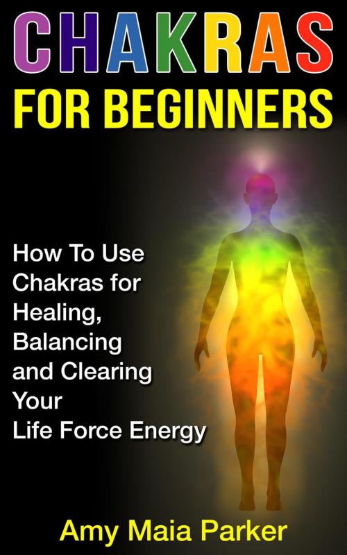 Cover of the book Chakras for Beginners: How To Use Chakras for Healing, Balancing and Clearing Your Life Force Energy by Amy Maia Parker, Amy Maia Parker