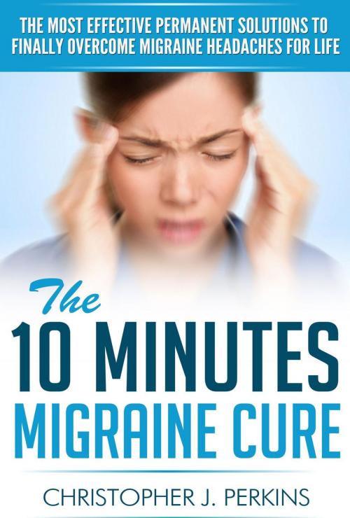 Cover of the book The 10 Minutes Migraine Cure: The Most Effective Permanent Solutions to finally Overcome Migraine Headaches For Life by Christopher J. Perkins, Christopher J. Perkins