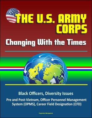 Cover of the book The U. S. Army Officer Corps: Changing With the Times - Black Officers, Diversity Issues, Pre and Post-Vietnam, Officer Personnel Management System (OPMS), Career Field Designation (CFD) by Progressive Management