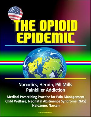 Cover of the book The Opioid Epidemic: Narcotics, Heroin, Pill Mills, Painkiller Addiction, Medical Prescribing Practice for Pain Management, Child Welfare, Neonatal Abstinence Syndrome (NAS), Naloxone, Narcan by Progressive Management