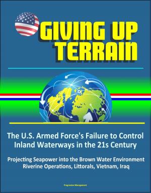 Cover of the book Giving Up Terrain: The U.S. Armed Force's Failure to Control Inland Waterways in the 21s Century - Projecting Seapower into the Brown Water Environment, Riverine Operations, Littorals, Vietnam, Iraq by Progressive Management