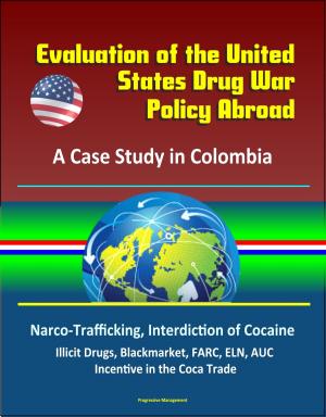 Cover of the book Evaluation of the United States Drug War Policy Abroad: A Case Study in Colombia - Narco-Trafficking, Interdiction of Cocaine, Illicit Drugs, Blackmarket, FARC, ELN, AUC, Incentive in the Coca Trade by Progressive Management