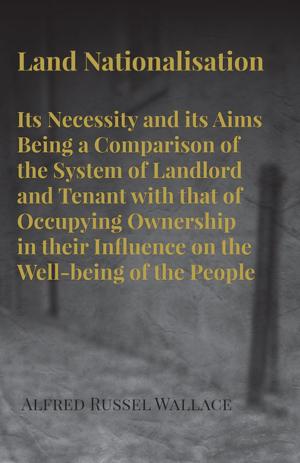 Cover of the book Land Nationalisation its Necessity and its Aims Being a Comparison of the System of Landlord and Tenant with that of Occupying Ownership in their Influence on the Well-being of the People by Anon.