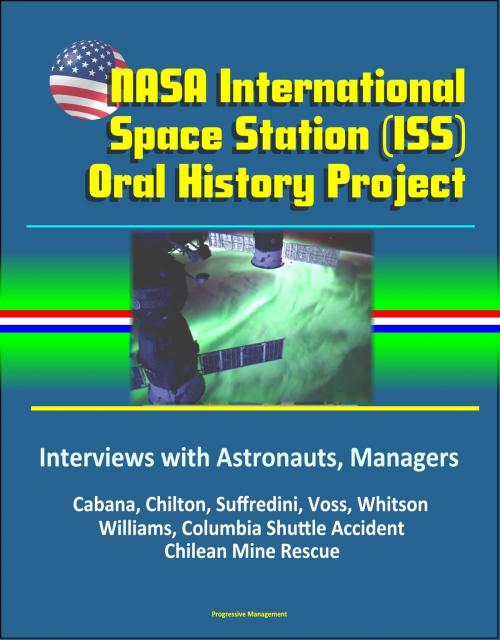 Cover of the book NASA International Space Station (ISS) Oral History Project: Interviews with Astronauts, Managers - Cabana, Chilton, Suffredini, Voss, Whitson, Williams, Columbia Shuttle Accident, Chilean Mine Rescue by Progressive Management, Progressive Management