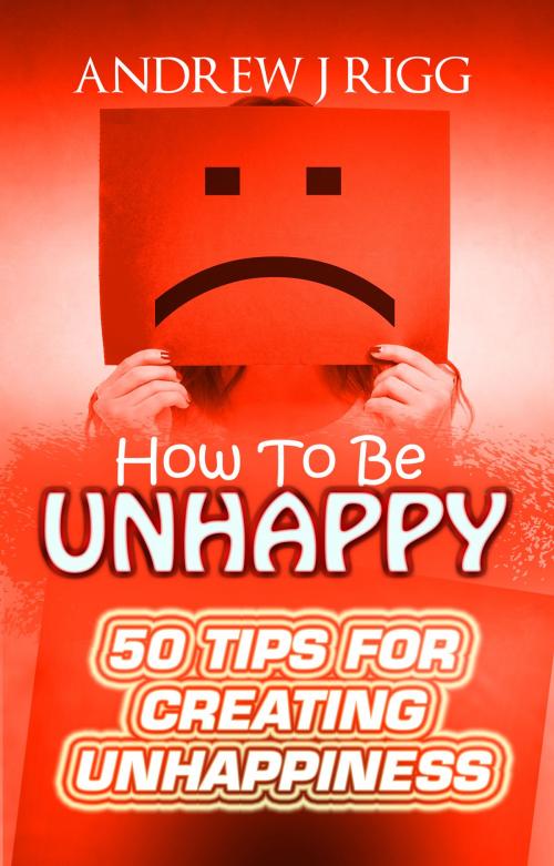 Cover of the book How to be Unhappy: 50 Tips to Create Unhappiness by Andrew Rigg, Andrew Rigg