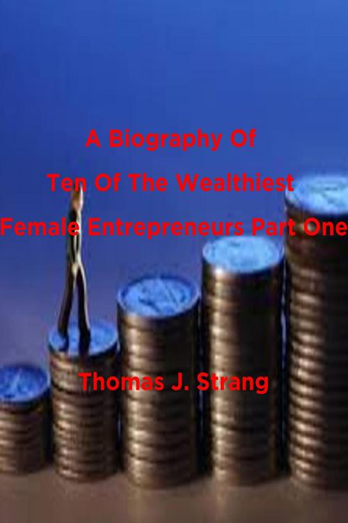 Cover of the book A Biography Of Ten Of The Wealthiest Female Entrepreneurs Part One by Thomas J. Strang, Thomas J. Strang