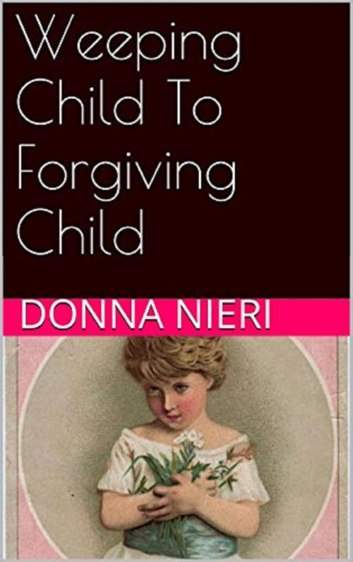 Cover of the book Weeping Child to Forgiving Child by Donna Nieri, Donna Nieri
