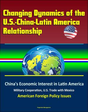 Cover of the book Changing Dynamics of the U.S.-China-Latin America Relationship: China's Economic Interest in Latin America, Military Cooperation, U.S. Trade with Mexico, American Foreign Policy Issues by Progressive Management